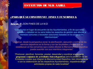 ¿PARA QUÉ SE CONSTITUYE? FINES Y FUNCIONES I:¿PARA QUÉ SE CONSTITUYE? FINES Y FUNCIONES I:
Artículo 5º: SON FINES DE LA M.D
“Constituirse en lugar de encuentro de los Ayuntamientos, a fin de que estos
estudien y debatan en su seno todos los aspectos de gestión que afecten a
intereses comunes o necesiten soluciones basadas en la cooperación
intermunicipal.”
“Coordinar, desde la perspectiva zonal, la planificación, ejecución y control de los
servicios deportivos en la forma y con las facultades y límites que se
establezcan en los convenios que a estos efectos la Mancomunidad Deportiva
pueda suscribir con sus miembros integrantes”
“Promover, planificar, fomentar, prestar, desarrollar y coordinar anualmente
programas conjuntos de actividades físico-deportivas para la población de las
Entidades Locales que integran la Mancomunidad Deportiva, bien directamente
o con la colaboración de los respectivos Ayuntamientos, respetándose las
actividades propias de cada localidad”
ESTATUTOS DE M.D. AABLL
 