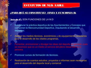 ¿PARA QUÉ SE CONSTITUYE? FINES Y FUNCIONES II:¿PARA QUÉ SE CONSTITUYE? FINES Y FUNCIONES II:
Artículo 6º: SON FUNCIONES DE LA M.D
 Estructurar la práctica deportiva de los Ayuntamientos y Concejos que
componen la Mancomunidad Deportiva, impulsando el desarrollo
deportivo.
 Arbitrar los medios técnicos, económicos y de equipamiento necesarios
para el desarrollo de los citados programas.
 Fomentar, promocionar y divulgar las ideas del deporte en general, pues
se reconoce que es un medio al servicio del pleno desarrollo de la
persona.
 Promover cursos de formación de técnicos.
 Realización de cuantos estudios, proyectos o informes sean necesarios
para el desarrollo del deporte local y comarcal
ESTATUTOS DE M.D. AABLL
 