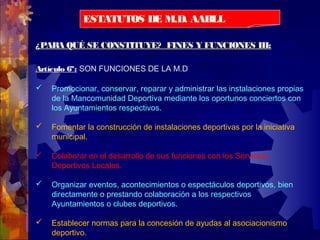 ¿PARA QUÉ SE CONSTITUYE? FINES Y FUNCIONES III:¿PARA QUÉ SE CONSTITUYE? FINES Y FUNCIONES III:
Artículo 6º: SON FUNCIONES DE LA M.D
 Promocionar, conservar, reparar y administrar las instalaciones propias
de la Mancomunidad Deportiva mediante los oportunos conciertos con
los Ayuntamientos respectivos.
 Fomentar la construcción de instalaciones deportivas por la iniciativa
municipal.
 Colaborar en el desarrollo de sus funciones con los Servicios
Deportivos Locales.
 Organizar eventos, acontecimientos o espectáculos deportivos, bien
directamente o prestando colaboración a los respectivos
Ayuntamientos o clubes deportivos.
 Establecer normas para la concesión de ayudas al asociacionismo
deportivo.
ESTATUTOS DE M.D. AABLL
 