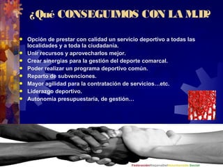 ¿Qué CONSEGUIMOS CON LA M.D?
 Opción de prestar con calidad un servicio deportivo a todas las
localidades y a toda la ciudadanía.
 Unir recursos y aprovecharlos mejor.
 Crear sinergias para la gestión del deporte comarcal.
 Poder realizar un programa deportivo común.
 Reparto de subvenciones.
 Mayor agilidad para la contratación de servicios…etc.
 Liderazgo deportivo.
 Autonomía presupuestaría, de gestión…
 