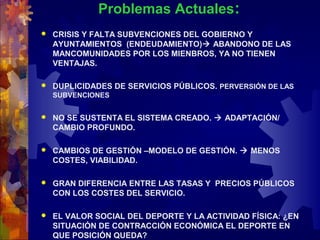 Problemas Actuales:
 CRISIS Y FALTA SUBVENCIONES DEL GOBIERNO Y
AYUNTAMIENTOS (ENDEUDAMIENTO) ABANDONO DE LAS
MANCOMUNIDADES POR LOS MIENBROS, YA NO TIENEN
VENTAJAS.
 DUPLICIDADES DE SERVICIOS PÚBLICOS. PERVERSIÓN DE LAS
SUBVENCIONES
 NO SE SUSTENTA EL SISTEMA CREADO.  ADAPTACIÓN/
CAMBIO PROFUNDO.
 CAMBIOS DE GESTIÓN –MODELO DE GESTIÓN.  MENOS
COSTES, VIABILIDAD.
 GRAN DIFERENCIA ENTRE LAS TASAS Y PRECIOS PÚBLICOS
CON LOS COSTES DEL SERVICIO.
 EL VALOR SOCIAL DEL DEPORTE Y LA ACTIVIDAD FÍSICA: ¿EN
SITUACIÓN DE CONTRACCIÓN ECONÓMICA EL DEPORTE EN
QUE POSICIÓN QUEDA?
 