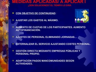 MEDIDAS APLICADAS/ A APLICAR I
¿SON SOLUCIONES? EL TIEMPO LO DIRÁ
 CON OBJETIVO DE CONTINUIDAD:
 AJUSTAR LOS GASTOS AL MÁXIMO.
 AUMENTO DE CUOTAS DE LOS PARTICIPANTES. AUMENTO
AUTOFINANCIACIÓN.
 AJUSTES DE PERSONAL ELIMINANDO JORNADAS…
 EXTERNALIZAR EL SERVICIO AJUSTANDO COSTES PERSONAL.
 GESTIÓN DIRECTA MEDIANTE EMPRESAS PÚBLICAS Y
PERSONAL PROPIO.
 ADAPTACIÓN PAGOS MANCOMUNIDADES SEGÚN
ACTIVIDADES.
 