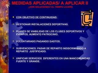 MEDIDAS APLICADAS/ A APLICAR II
¿SON SOLUCIONES? EL TIEMPO LO DIRÁ
 CON OBJETIVO DE CONTINUIDAD:
 GESTIONAR INSTALACIONES DEPORTIVAS.
 PLANES DE VIABILIDAD DE LOS CLUBES DEPORTIVOS Y
EVENTOS. AUMENTO PATROCINIO.
 VOLUNTARIADO PAGANDO GASTOS.
 SUBVENCIONES: PASAR DE REPARTO INDISCRIMINADO A
REPARTO JUSTIFICADO.
 UNIFICAR SERVICIOS DIFERENTES EN UNA MANCOMUNIDAD
FUERTE Y GRANDE.
 