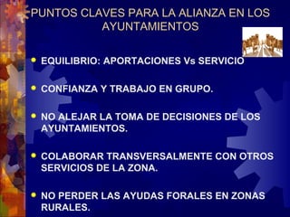 PUNTOS CLAVES PARA LA ALIANZA EN LOS
AYUNTAMIENTOS
 EQUILIBRIO: APORTACIONES Vs SERVICIO
 CONFIANZA Y TRABAJO EN GRUPO.
 NO ALEJAR LA TOMA DE DECISIONES DE LOS
AYUNTAMIENTOS.
 COLABORAR TRANSVERSALMENTE CON OTROS
SERVICIOS DE LA ZONA.
 NO PERDER LAS AYUDAS FORALES EN ZONAS
RURALES.
 