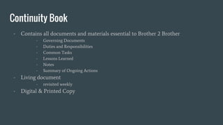 Continuity Book
- Contains all documents and materials essential to Brother 2 Brother
- Governing Documents
- Duties and Responsibilities
- Common Tasks
- Lessons Learned
- Notes
- Summary of Ongoing Actions
- Living document
- revisited weekly
- Digital & Printed Copy
 
