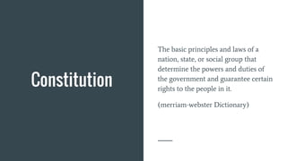 Constitution
The basic principles and laws of a
nation, state, or social group that
determine the powers and duties of
the government and guarantee certain
rights to the people in it.
(merriam-webster Dictionary)
 