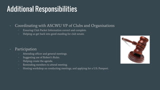 Additional Responsibilities
- Coordinating with ASCWU VP of Clubs and Organisations
- Ensuring Club Packet Information correct and complete.
- Helping us get back into good standing for club senate.
- Participation
- Attending officer and general meetings.
- Suggesting use of Robert’s Rules.
- Helping create the agenda.
- Reminding members to attend meeting.
- Hosting workshop on conducting meetings, and applying for a U.S. Passport.
 