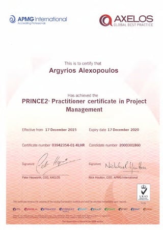 Th is is to certify that
Argyrios Alexopoulos
Has achieved the
PRINCE2® Practitioner certificate in Project
Management
Effective from 17 December 2015 Expiry date 17 December 2020
Certificate number 03942354-01-KLHR Candidatenumber 2000301860
Signature ~ !etJ Signature
Peter Hepworth, CEO, AXELOS Nick Houlton, COO, APMG International
This certificate remains the property of the issuing Examination Institute and shall be returned immediately upon request.
~,
UKAS
PERSONNEL
CERTIFICATION
0126
(} ITIL: t RESIL:.IA aPRINCE2' 0 PRINCE2
AG(tE
(P3C)"
 