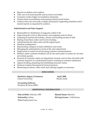 Reports on debtors and creditors.
Take care of accounts payable and accounts receivables.
Customer-vendor ledger reconciliation statements.
Prepare bank reconciliations and passing related journal entries
Assists in the year-end audit, compile and prepare supporting schedules and fi-
nancial reports as requested by auditors.
Administration and Sales Support
Responsible for distribution of magazine within UAE.
Supervising the work of office juniors and assigning work for them.
Updating & maintain the holiday, absence and training records of staff.
Raising of purchase orders and invoice tracking.
Administering the online sales and the logistics part.
Database management.
Representing company at trade exhibitions and events.
Managing the administrative needs of the sales department.
Single point of contact for all incoming customer communications.
Monitor online customer feedback and be the main point of contact for all inter-
nal website queries.
Ensured all customer orders are dispatched correctly and on time and dealt with
customer inquiries in a professional manner resulting in customer satisfaction.
Approval taking, preparing and submitting insurance claims
Performs Cashier/Secretarial & Clerical functions
Monitoring inventory, office stock and ordering supplies as necessary.
EDUCATION
Bachelor's degree / Commerce April, 2006
Calicut University Kerala, India
Accounting Software
Peachtree & Orion (ERP)
ADDITIONAL INFORMATION
Date of Birth: 13th July 1985
Nationality: Indian
Visa: Employment visa
Marital Status: Married
Driving License: UAE license
 