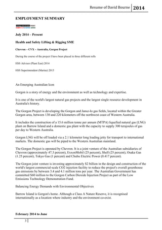 Resume of David Bourne 2014
EMPLOYMENT SUMMARY
July 2014 – Present
Health and Safety Lifting & Rigging SME
Chevron – CVX – Australia, Gorgon Project
During the course of the project I have been placed in three different rolls
HSS Advisor (Plant East) 2014
HSS Superintendent (Marine) 2015
An Emerging Australian Icon
Gorgon is a story of energy and the environment as well as technology and expertise.
It is one of the world's largest natural gas projects and the largest single resource development in
Australia's history.
The Gorgon Project is developing the Gorgon and Jansz-Io gas fields, located within the Greater
Gorgon area, between 130 and 220 kilometers off the northwest coast of Western Australia.
It includes the construction of a 15.6 million tonne per annum (MTPA) liquefied natural gas (LNG)
plant on Barrow Island and a domestic gas plant with the capacity to supply 300 terajoules of gas
per day to Western Australia.
Gorgon LNG will be off loaded via a 2.1 kilometer long loading jetty for transport to international
markets. The domestic gas will be piped to the Western Australian mainland.
The Gorgon Project is operated by Chevron. It is a joint venture of the Australian subsidiaries of
Chevron (approximately 47.3 percent), ExxonMobil (25 percent), Shell (25 percent), Osaka Gas
(1.25 percent), Tokyo Gas (1 percent) and Chubu Electric Power (0.417 percent).
The Gorgon joint venture is investing approximately $2 billion in the design and construction of the
world's largest commercial-scale CO2 injection facility to reduce the project's overall greenhouse
gas emissions by between 3.4 and 4.1 million tons per year. The Australian Government has
committed $60 million to the Gorgon Carbon Dioxide Injection Project as part of the Low
Emissions Technology Demonstration Fund.
Balancing Energy Demands with Environmental Objectives
Barrow Island is Gorgon's home. Although a Class A Nature Reserve, it is recognised
internationally as a location where industry and the environment co-exist.
February 2014 to June
3
 