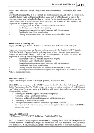 Resume of David Bourne 2014
Project HSEC Manager- Downer – Ship Loader Replacement Project, Nelson Point, Port Head
Land.
DIW have been engaged by BHP to complete a 5 month shutdown on A&B wharf at Nelson Point.
Both Ship Loader 1 & 2 will be replaced in this period with new Ship Loaders as well as the
conveyor system, head end and tail end drive systems. The job its self is completed as one Ship
Loader must remain in production at all times. The project has 320 Downer SMP and Electrical
employees working both day and night shift:
• Complying with the BHPIO plans for construction/shutdown.
• Facilitating Hazard Identification meetings
• Developing and completing audits/inspection with the contractors
• Participating in accident investigations
• Liaising with sub-contractors and clients with regard to HSE issues
January 2013 to February 2014
Project OHS Manager- Nacap – Woleebee and Western Tranche Coal Seam Gas Projects.
Nacap, my current employers are the main piping contractor for the Origin/APLNG Project, in
QLD. The Woleebee/Western Tranche projects consists of over 150km of underground high
pressure gas pipelines 42, 24 and 18 inch. Also 7 facilities projects. The project has around 500
employees on site. My areas of responsibility include:
• Following the APLNG plans for construction projects
• Facilitating Hazard Identification meetings
• Developing and completing audits/inspection with the contractors
• Participating in accident investigations
• Liaising with sub-contractors and clients with regard to HSE issues
• Ensuring construction/commissioning activities are performed in accordance with
APLNG management plans.
September 2010 to 2013
Project HSE Manager- WMFC – Worsley Expansion, Worsley WA Aus.
CH2MHILL, my employer was the EPCM Company for the Worsley Multi Fuel Cogen Project, in
Collie, Western Australia. The WMFC project is a new power station, consisting of two Boilers and
two Turbine units. The project value is $1.1 Billion, with around 950 employees on site. My areas
of responsibility include:
• Following the BHPB HSE plans for construction projects
• Facilitating Hazard Identification meetings
• Developing and completing audits/inspection with the contractors
• Participating in accident investigations
• Liaising with sub-contractors and clients with regard to HSE issues
• Ensuring construction/commissioning activities are performed in accordance with BHP HSE
management plans
September 2009 to 2010
HSE Manager- FASTJV – RPG5 Rail Project, Port Hedland WA Aus.
FASTJV, Fluor & SKM my employer was the EPCM Company for all of the BHPBIO projects, in
Western Australia. The RPG5 Rail project is a new rail line from Port Hedland to Yandi, covering a
total distance of 316 km, including eleven (11) new bridges. My areas of responsibility include:
4
 