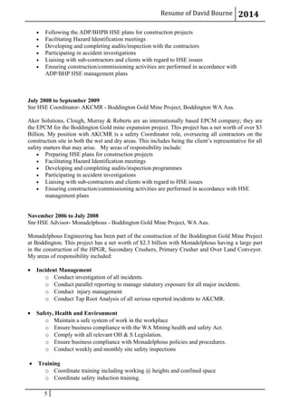 Resume of David Bourne 2014
• Following the ADP/BHPB HSE plans for construction projects
• Facilitating Hazard Identification meetings
• Developing and completing audits/inspection with the contractors
• Participating in accident investigations
• Liaising with sub-contractors and clients with regard to HSE issues
• Ensuring construction/commissioning activities are performed in accordance with
ADP/BHP HSE management plans
July 2008 to September 2009
Snr HSE Coordinator- AKCMR - Boddington Gold Mine Project, Boddington WA Aus.
Aker Solutions, Clough, Murray & Roberts are an internationally based EPCM company; they are
the EPCM for the Boddington Gold mine expansion project. This project has a net worth of over $3
Billion. My position with AKCMR is a safety Coordinator role, overseeing all contractors on the
construction site in both the wet and dry areas. This includes being the client’s representative for all
safety matters that may arise. My areas of responsibility include:
• Preparing HSE plans for construction projects
• Facilitating Hazard Identification meetings
• Developing and completing audits/inspection programmes
• Participating in accident investigations
• Liaising with sub-contractors and clients with regard to HSE issues
• Ensuring construction/commissioning activities are performed in accordance with HSE
management plans
November 2006 to July 2008
Snr HSE Advisor- Monadelphous - Boddington Gold Mine Project, WA Aus.
Monadelphous Engineering has been part of the construction of the Boddington Gold Mine Project
at Boddington. This project has a net worth of $2.3 billion with Monadelphous having a large part
in the construction of the HPGR, Secondary Crushers, Primary Crusher and Over Land Conveyor.
My areas of responsibility included:
• Incident Management
o Conduct investigation of all incidents.
o Conduct parallel reporting to manage statutory exposure for all major incidents.
o Conduct injury management
o Conduct Tap Root Analysis of all serious reported incidents to AKCMR.
• Safety, Health and Environment
o Maintain a safe system of work in the workplace
o Ensure business compliance with the WA Mining health and safety Act.
o Comply with all relevant OH & S Legislation.
o Ensure business compliance with Monadelphous policies and procedures.
o Conduct weekly and monthly site safety inspections
• Training
o Coordinate training including working @ heights and confined space
o Coordinate safety induction training.
5
 