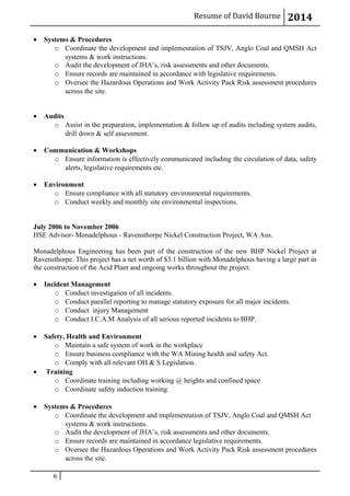 Resume of David Bourne 2014
• Systems & Procedures
o Coordinate the development and implementation of TSJV, Anglo Coal and QMSH Act
systems & work instructions.
o Audit the development of JHA’s, risk assessments and other documents.
o Ensure records are maintained in accordance with legislative requirements.
o Oversee the Hazardous Operations and Work Activity Pack Risk assessment procedures
across the site.
• Audits
o Assist in the preparation, implementation & follow up of audits including system audits,
drill down & self assessment.
• Communication & Workshops
o Ensure information is effectively communicated including the circulation of data, safety
alerts, legislative requirements etc.
• Environment
o Ensure compliance with all statutory environmental requirements.
o Conduct weekly and monthly site environmental inspections.
July 2006 to November 2006
HSE Advisor- Monadelphous - Ravensthorpe Nickel Construction Project, WA Aus.
Monadelphous Engineering has been part of the construction of the new BHP Nickel Project at
Ravensthorpe. This project has a net worth of $3.1 billion with Monadelphous having a large part in
the construction of the Acid Plant and ongoing works throughout the project.
• Incident Management
o Conduct investigation of all incidents.
o Conduct parallel reporting to manage statutory exposure for all major incidents.
o Conduct injury Management
o Conduct I.C.A.M Analysis of all serious reported incidents to BHP.
• Safety, Health and Environment
o Maintain a safe system of work in the workplace
o Ensure business compliance with the WA Mining health and safety Act.
o Comply with all relevant OH & S Legislation.
• Training
o Coordinate training including working @ heights and confined space
o Coordinate safety induction training.
• Systems & Procedures
o Coordinate the development and implementation of TSJV, Anglo Coal and QMSH Act
systems & work instructions.
o Audit the development of JHA’s, risk assessments and other documents.
o Ensure records are maintained in accordance legislative requirements.
o Oversee the Hazardous Operations and Work Activity Pack Risk assessment procedures
across the site.
6
 