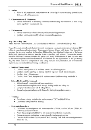 Resume of David Bourne 2014
• Audits
o Assist in the preparation, implementation & follow up of audits including system audits,
drill down & self assessment.
• Communication & Workshops
o Ensure information is effectively communicated including the circulation of data, safety
alerts, legislative requirements etc.
• Environment
o Ensure compliance with all statutory environmental requirements.
o Conduct weekly and monthly site environmental inspections.
May 2004 to July 2006
HSET Advisor - Thiess Pty Ltd, Lake Lindsay Project Alliance – Dawson Project, Qld Aus.
Thiess Process is one of Australasia’s foremost mining and construction specialists with over $2.7
billion in recently completed projects. Thiess entered into an alliance with Anglo Coal Australia to
construct the new coal handling facility of the $346 million Lake Lindsay Project, one of the largest
design and construction contracts awarded in the Australian coal industry. Construction worker
numbers exceed 600 with the contract site spread over nearly 30 kilometres of open cut mine. Due
to the demanding and hazardous brownfields environment and the requirements of the Qld Mining
Act, the HSET team was comprised of nine safety workers, two paramedics, an environmental
engineer and assistant and three training coordinators.
• Incident Management
o Conduct investigation of all incidents on the Lake Lindsay project.
o Conduct parallel reporting to manage statutory exposure for all major incidents.
o Conduct injury Management
o Conduct Root Cause Analysis of all serious reported incidents using Apollo RCA.
• Safety, Health and Environment
o Maintain a safe system of work in the workplace
o Ensure business compliance with the Qld Mining health and safety Act.
o Comply with all relevant OH & S Legislation.
o Ensure business compliance with Thiess Pty Ltd policies and procedures.
• Training
• Coordinate training including the maintenance of TSJV and QMHS Act
• Coordinate safety induction training.
• Systems & Procedures
o Coordinate the development and implementation of TSJV, Anglo Coal and QMSH Act
systems & work instructions.
o Audit the development of JSEA’s, risk assessments and other documents.
o Ensure records are maintained in accordance legislative requirements.
o Oversee the Hazardous Operations and Work Activity Pack Risk assessment procedures
across the site.
7
 