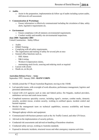 Resume of David Bourne 2014
• Audits
o Assist in the preparation, implementation & follow up of audits including system audits,
drill down & self assessment.
• Communication & Workshops
o Ensure information is effectively communicated including the circulation of data, safety
alerts, legislative requirements etc.
• Environment
o Ensure compliance with all statutory environmental requirements.
o Conduct weekly and monthly site environmental inspections.
June 2000 / September 2003
United Construction – Safety Officer
• Audits
• OH&S Training
• Complying with all safety requirements.
• The organisation and running of safety for several jobs at once
• General office functions such as,
– HSE Admin
– D&A testing
– Workers Compensation claims,
– maintaining stock levels, sourcing and ordering stock as required
• Liaison with clients
• Hands on, on the job.
Australian Defence Force – Army
September 1992 / January 2000 - RAINF CORPS
• Initially joined the 5/7 Royal Australian Regiment, moving to the 1 RAR.
• Led specialist teams, with oversight of work allocation, performance management, logistics and
personnel administration
• Liaised with civil agencies such as state and federal police, fire brigades, medical providers,
ambulance services and crash rescue teams.
• Completed numerous speciality courses, including signal’s, mortars, combat medic, domestic
security, accident rescue, aviation security, working in confined spaces, incident control and
hazmat response.
• Briefed the management team on technical capabilities, resource availability and human
resources issues.
• Managed upkeep vehicles and equipment.
• Communicated with business partners such as the Air Traffic Control, and other UN forces.
• Advised on the implementation of security policies.
• Conducted risk assessments and advised on handling of hazardous situations.
• Conducted safety surveys, working to Australia standards.
• Exposed to domestic incidents, structural rescue and other emergency response activities.
8
 