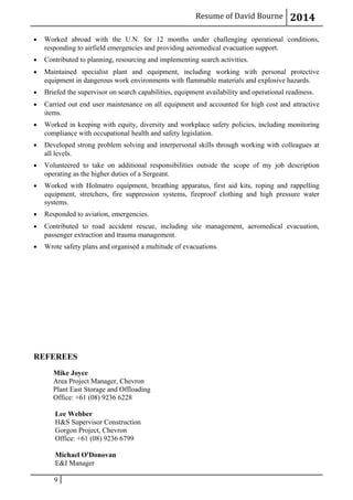 Resume of David Bourne 2014
• Worked abroad with the U.N. for 12 months under challenging operational conditions,
responding to airfield emergencies and providing aeromedical evacuation support.
• Contributed to planning, resourcing and implementing search activities.
• Maintained specialist plant and equipment, including working with personal protective
equipment in dangerous work environments with flammable materials and explosive hazards.
• Briefed the supervisor on search capabilities, equipment availability and operational readiness.
• Carried out end user maintenance on all equipment and accounted for high cost and attractive
items.
• Worked in keeping with equity, diversity and workplace safety policies, including monitoring
compliance with occupational health and safety legislation.
• Developed strong problem solving and interpersonal skills through working with colleagues at
all levels.
• Volunteered to take on additional responsibilities outside the scope of my job description
operating as the higher duties of a Sergeant.
• Worked with Holmatro equipment, breathing apparatus, first aid kits, roping and rappelling
equipment, stretchers, fire suppression systems, fireproof clothing and high pressure water
systems.
• Responded to aviation, emergencies.
• Contributed to road accident rescue, including site management, aeromedical evacuation,
passenger extraction and trauma management.
• Wrote safety plans and organised a multitude of evacuations.
REFEREES
Mike Joyce
Area Project Manager, Chevron
Plant East Storage and Offloading
Office: +61 (08) 9236 6228
Lee Webber
H&S Supervisor Construction
Gorgon Project, Chevron
Office: +61 (08) 9236 6799
Michael O'Donovan
E&I Manager
9
 