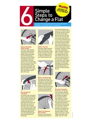 Simple
Steps to
Change aFlat
An idiot-proof guide for you or a beginner
friend—if I can do this, so can you.
1
Detach the wheel
from the bike
The front is easy: Release
the brake, open the quick-
release lever, loosen the
skewer and pull the wheel
from the fork dropouts.
The back is harder. Shift to
the smallest cog to make
reinstallation relatively
easier. If you’re on your bike
when you notice the flat, shift
as you slow down. Loosen
the brakes and skewer, pull
down on the derailleur and
slide the wheel out. Lay your
bike, chain side up, by the
side of the road.
2
Get the tire off
the wheel
You may or may not need tire
levers. If you do, jam the flat
end of the lever between the
rim and the tire, and scoop
it under the bead. Then
push down on the lever and
hook the other end of it to
the spoke. Insert another
lever less than 2 inches away
from the anchored one, and
repeat, which should loosen
the bead enough that you
can unseat the bead all the
way around. Remove the
blown tube.
3
Inspect the tire
Using your fingers and your
eyes, check the tire inside
and out for whatever caused
the flat. Take your time and
remove all suspicious mat-
ter. Back-to-back flats are
sure to kill the will to ride.
4
Install the new tube
Twist open the valve of the
new tube and use either your
minipump or mouth to add a
tiny bit of air, which makes it
easier to stuff into the tire.
Thread the valve into the hole
in the rim; this will serve as
an anchor as you push the
rest of the tube into the tire.
5
Knead the tire back
onto the rim
The key to not losing your
mind by having the part of
the tire slip off where you
just put it on: Hold one hand
at the top, and work around
the wheel with the other.
Once you have half the tire
secure, you can let go with
your anchor hand. Use a le-
ver for the last little bit if you
need to, but be very careful
not to pinch any protruding
bits of tube. Then give it a
check: Squeeze both sides of
the tire as you work around
the wheel, making sure none
of the tube is poking out
under the bead. Pump it up.
A CO2
cartridge, a subma-
rine-shaped vessel of air
that attaches to the tube’s
valve via a special chuck, is
the only way I’ll inflate on
the side of the road. Follow-
ing the instructions on the
packaging is remarkably
easy. Minipumps take a lot
of elbow grease, but are
good for an infinite number
of tires.
6
Reattach the wheel
On the front: Fit the fork
onto the skewer (the QR
lever goes on the left side
of the bike) and tighten;
don’t forget to flip the
brake QR down. For the
rear: Hold up the bike’s
back half, then focus on one
thing: getting the wheel
positioned so that the cogs
are anywhere in between
the chain. Then set the
bike down and tweak until
the frame and wheel are
properly mated—it often
takes me at least a minute.
Tighten the skewer and
brake, then roll.—D.M.
jasonlee
For More Free
Downloads, go to
bicycling.com/free.
 