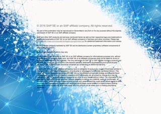 13© 2016 SAP SE or an SAP affiliate company. All rights reserved.
© 2016 SAP SE or an SAP affiliate company. All rights reserved.
No part of this publication may be reproduced or transmitted in any form or for any purpose without the express
permission of SAP SE or an SAP affiliate company.
SAP and other SAP products and services mentioned herein as well as their respective logos are trademarks or
registered trademarks of SAP SE (or an SAP affiliate company) in Germany and other countries. Please see
http://global12.sap.com/corporate-en/legal/copyright/index.epx for additional trademark information and notices.
Some software products marketed by SAP SE and its distributors contain proprietary software components of
other software vendors.
National product specifications may vary.
These materials are provided by SAP SE or an SAP affiliate company for informational purposes only, without
representation or warranty of any kind, and SAP SE or its affiliated companies shall not be liable for errors or
omissions with respect to the materials. The only warranties for SAP SE or SAP affiliate company products and
services are those that are set forth in the express warranty statements accompanying such products and
services, if any. Nothing herein should be construed as constituting an additional warranty.
In particular, SAP SE or its affiliated companies have no obligation to pursue any course of business outlined in
this document or any related presentation, or to develop or release any functionality mentioned therein. This
document, or any related presentation, and SAP SE’s or its affiliated companies’ strategy and possible future
developments, products, and/or platform directions and functionality are all subject to change and may be
changed by SAP SE or its affiliated companies at any time for any reason without notice. The information in this
document is not a commitment, promise, or legal obligation to deliver any material, code, or functionality. All
forward-looking statements are subject to various risks and uncertainties that could cause actual results to differ
materially from expectations. Readers are cautioned not to place undue reliance on these forward-looking
statements, which speak only as of their dates, and they should not be relied upon in making purchasing
decisions.
 