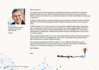 2© 2016 SAP SE or an SAP affiliate company. All rights reserved.
2
Dear Customers,
In a digital economy where everything is connected from homes to cars to farms, traditional
business models are not as relevant. Industry boundaries are blurring. The way companies
deliver products and services to customers and create value for their stakeholders is changing at
a rapid pace.
To deliver a step change in customer experience and productivity, companies need to do things
differently. This requires reimagining business models, business processes, and how people
work.
At SAP, we feel it is our duty to help you on your journey to digital transformation. Eight years
ago, we embarked on a journey of our own to build a true business digital platform for the 21st
century. The result of this is a modern digital platform with new capabilities such as real-time,
personalization, collaboration, predictive and machine learning, and deployment choice (cloud,
on premise, hybrid).
We are excited to partner with you on your own transformation journey, harnessing the power of
our full solution and the new engagement model, which uses design thinking and provides a
clear framework for innovation without disruption.
This document articulates how SAP can help you in your digital transformation journey. I
welcome the opportunity to work with each one of you and be a key partner in enabling the
future of your company and helping you Run Simple and Run Live.
Best Regards,
Rob
Rob Enslin
President Global Customer
Operations & Executive
Board Member
SAP SE
 