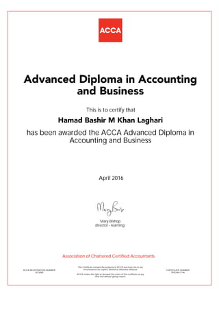 has been awarded the ACCA Advanced Diploma in
Accounting and Business
April 2016
ACCA REGISTRATION NUMBER
2472080
Mary Bishop
This Certificate remains the property of ACCA and must not in any
circumstances be copied, altered or otherwise defaced.
ACCA retains the right to demand the return of this certificate at any
time and without giving reason.
director - learning
CERTIFICATE NUMBER
799534611146
Advanced Diploma in Accounting
and Business
Hamad Bashir M Khan Laghari
This is to certify that
Association of Chartered Certified Accountants
 