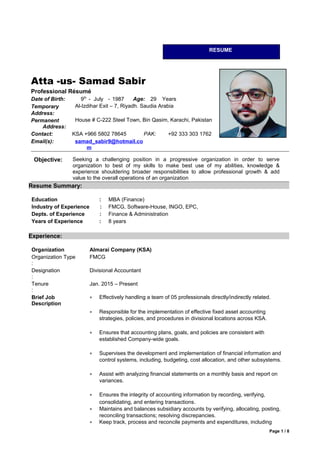 Atta -us- Samad Sabir
Professional Résumé
Date of Birth: 9th
- July - 1987 Age: 29 Years
Temporary
Address:
Al-Izdihar Exit – 7, Riyadh. Saudia Arabia
Permanent
Address:
House # C-222 Steel Town, Bin Qasim, Karachi, Pakistan
Contact: KSA +966 5802 78645 PAK: +92 333 303 1762
Email(s): samad_sabir9@hotmail.co
m
Objective: Seeking a challenging position in a progressive organization in order to serve
organization to best of my skills to make best use of my abilities, knowledge &
experience shouldering broader responsibilities to allow professional growth & add
value to the overall operations of an organization
Resume Summary:
Education : MBA (Finance)
Industry of Experience : FMCG, Software-House, INGO, EPC,
Depts. of Experience : Finance & Administration
Years of Experience : 8 years
Experience:
Organization Almarai Company (KSA)
Organization Type
:
FMCG
Designation
:
Divisional Accountant
Tenure
:
Jan. 2015 – Present
Brief Job
Description
• Effectively handling a team of 05 professionals directly/indirectly related.
• Responsible for the implementation of effective fixed asset accounting
strategies, policies, and procedures in divisional locations across KSA.
• Ensures that accounting plans, goals, and policies are consistent with
established Company-wide goals.
• Supervises the development and implementation of financial information and
control systems, including, budgeting, cost allocation, and other subsystems.
• Assist with analyzing financial statements on a monthly basis and report on
variances.
• Ensures the integrity of accounting information by recording, verifying,
consolidating, and entering transactions.
• Maintains and balances subsidiary accounts by verifying, allocating, posting,
reconciling transactions; resolving discrepancies.
• Keep track, process and reconcile payments and expenditures, including
Page 1 / 8
RESUME
 