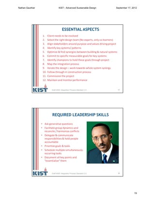 37
ESSENTIAL ASPECTS
1. Client needs to be involved
2. Select the right design team (No experts, only co-learners)
3. Align stakeholders around purpose and values driving project
4. Identify key systems/ patterns
5. Optimize & find synergies between building & natural systems
6. Commit to specific measurable goals for key systems
7. Identify champions to hold these goals through project
8. Map the integration process
9. Iterate the design – work towards whole system synergy
10. Follow through in construction process
11. Commission the project
12. Maintain and monitor performance
Draft ANSI Integrative Process Standard 2.0
38
REQUIRED LEADERSHIP SKILLS
• Ask generative questions
• Facilitate group dynamics and
reconcile / harmonize conflicts
• Delegate & communicate
responsibilities & hold people
accountable
• Prioritize goals & tasks
• Schedule multiple simultaneously-
occurring tasks
• Document all key points and
“essentialize” them
Draft ANSI Integrative Process Standard 2.0
Nathan Gauthier KIST - Advanced Sustainable Design September 17, 2012
19
 