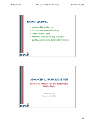 43
NATHAN LECTURES
• Integrated Design Process
• Economics of Sustainable Design
• Green Building Codes
• Analytical Tools for Building Evaluation
• Quality Assurance and Building Performance
44
ADVANCED SUSTAINABLE DESIGN
Lecture 1: Introduction and Sustainable
Design Basics
Nathan Gauthier
September 17, 2012
Nathan Gauthier KIST - Advanced Sustainable Design September 17, 2012
22
 