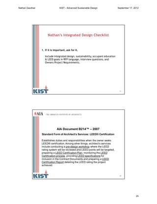 47
1. If it is important, ask for it.
Include integrated design, sustainability, occupant education
& LEED goals in RFP language, interview questions, and
Owners Project Requirements.
Nathan’s Integrated Design Checklist
48
AIA Document B214™ – 2007
Standard Form of Architect’s Services: LEED® Certification
Establishes duties and responsibilities when the owner seeks
LEED® certification. Among other things, architect’s services
include conducting a pre-design workshop where the LEED
rating system will be reviewed and LEED points will be targeted,
preparing a LEED Certification Plan, monitoring the LEED
Certification process, providing LEED specifications for
inclusion in the Contract Documents and preparing a LEED
Certification Report detailing the LEED rating the project
achieved.
AIA Document B214™ – 2007
Nathan Gauthier KIST - Advanced Sustainable Design September 17, 2012
24
 