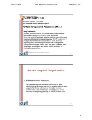 51
Requirements
Property evaluation should include the use or potential for the
elements and systems included in these Guidelines.
Review all existing facilities to ascertain optimal use and to insure
maximum utilization of available resources. Identify usage data in
the Operation and Maintenance portion to guide decisions
regarding ability to meet program needs with existing assets.
Institutions that develop master plans and agency six-year plans
will address sustainability and should identify strategies for
meeting these guidelines.
DIVISION OF STATE FACILITIES
SUSTAINABLE FACILITIES GUIDELINES
Portfolio Management & Assessment of Need
http://www.doa.state.wi.us/dsf/masterspec_view_new.asp?catid=58&locid=4
52
3. Establish measures for success.
Set measurable sustainability targets for energy, water,
daylight, etc. and require reporting on progress towards goals
as part of all design submissions. Consider financial
incentives for successful designs such as passing on tax
credits or sharing energy savings or coming in under GMP.
Nathan’s Integrated Design Checklist
Nathan Gauthier KIST - Advanced Sustainable Design September 17, 2012
26
 