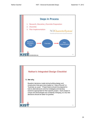 55
Steps in Process
1. Research, Education, Charrette Preparation
2. Charrette
3. Plan Implementation
Research,
Education,
Prep.
Charrette
Plan
Implementation
www.charretteinstitute.org
56
5. Ask why.
Question decisions made during building design and
construction that were done based on “rules of thumb” or
“business as usual.” Project teams should be prepared to
look to alternatives to common strategies and develop
solutions appropriate for their specific project. Each project is
unique and technologies are constantly changing, so very few
decisions should be taken for granted.
Nathan’s Integrated Design Checklist
Nathan Gauthier KIST - Advanced Sustainable Design September 17, 2012
28
 