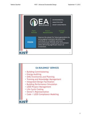 5
Boston,
Massachusetts
Kigali,
Rwanda
Santiago,
Chile
VISION
Improve the planet for future generations by
encouraging investment decisions that
contribute to a healthier and more
environmentally friendly built environment
while delivering significant return on
investment.
6
• Building Commissioning
• Energy Auditing
• GHG Inventories and Planning
• Training and Knowledge Management
• Integrated Design Facilitation
• Building Performance Simulation
• LEED Project Management
• Life Cycle Costing
• Owner’s Representation
• Code / LEED Compliance Modeling
EA BUILDINGS’ SERVICES
Nathan Gauthier KIST - Advanced Sustainable Design September 17, 2012
3
 