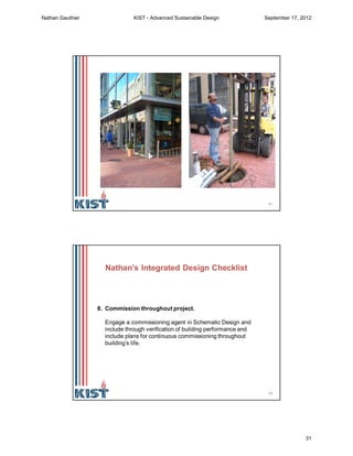 61
What happens when
there is a problem with
the pump in this
standing column
geothermal well?
62
8. Commission throughout project.
Engage a commissioning agent in Schematic Design and
include through verification of building performance and
include plans for continuous commissioning throughout
building’s life.
Nathan’s Integrated Design Checklist
Nathan Gauthier KIST - Advanced Sustainable Design September 17, 2012
31
 