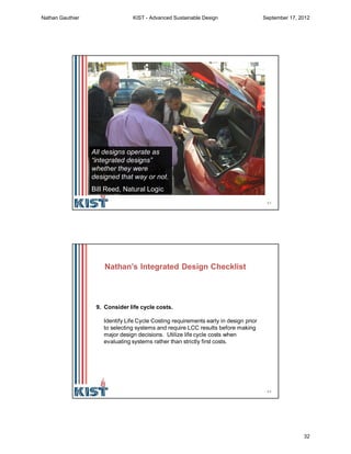 63
All designs operate as
“integrated designs”
whether they were
designed that way or not.
Bill Reed, Natural Logic
64
9. Consider life cycle costs.
Identify Life Cycle Costing requirements early in design prior
to selecting systems and require LCC results before making
major design decisions. Utilize life cycle costs when
evaluating systems rather than strictly first costs.
Nathan’s Integrated Design Checklist
Nathan Gauthier KIST - Advanced Sustainable Design September 17, 2012
32
 