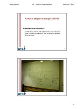 73
11.Meter and verify performance.
Identify measurement and verification requirements for the
project and include operations staff and controls vendor in
design process.
Nathan’s Integrated Design Checklist
74
Nathan Gauthier KIST - Advanced Sustainable Design September 17, 2012
37
 