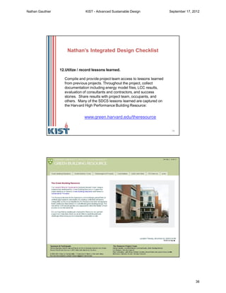 75
12.Utilize / record lessons learned.
Compile and provide project team access to lessons learned
from previous projects. Throughout the project, collect
documentation including energy model files, LCC results,
evaluation of consultants and contractors, and success
stories. Share results with project team, occupants, and
others. Many of the SDCS lessons learned are captured on
the Harvard High Performance Building Resource:
www.green.harvard.edu/theresource
Nathan’s Integrated Design Checklist
76
Nathan Gauthier KIST - Advanced Sustainable Design September 17, 2012
38
 