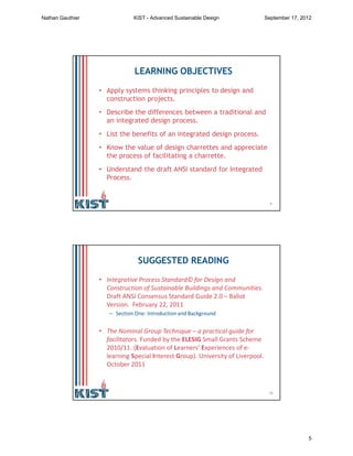 9
LEARNING OBJECTIVES
• Apply systems thinking principles to design and
construction projects.
• Describe the differences between a traditional and
an integrated design process.
• List the benefits of an integrated design process.
• Know the value of design charrettes and appreciate
the process of facilitating a charrette.
• Understand the draft ANSI standard for Integrated
Process.
10
SUGGESTED READING
• Integrative Process Standard© for Design and
Construction of Sustainable Buildings and Communities.
Draft ANSI Consensus Standard Guide 2.0 – Ballot
Version. February 22, 2011
– Section One: Introduction and Background
• The Nominal Group Technique – a practical guide for
facilitators. Funded by the ELESIG Small Grants Scheme
2010/11. (Evaluation of Learners' Experiences of e-
learning Special Interest Group). University of Liverpool.
October 2011
Nathan Gauthier KIST - Advanced Sustainable Design September 17, 2012
5
 
