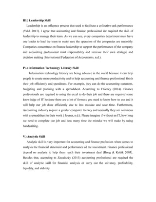 III.) Leadership Skill
Leadership is an influence process that used to facilitate a collective task performance
(Yukl, 2013). I agree that accounting and finance professional are required the skill of
leadership to manage their team. As we can see, every companies department must have
one leader to lead the team to make sure the operation of the companies are smoothly.
Companies concentrate on finance leadership to support the performance of the company
and accounting professional must responsibility and increase their own strategic and
decision making (International Federation of Accountants, n.d.).
IV.) Information Technology Literacy Skill
Information technology literacy are being advance in the world because it can help
people to create more productivity and to help accounting and finance professional finish
their job efficiently and speediness. For example, they can do the accounting statement,
budgeting and planning with a spreadsheet. According to Fluency (2014). Finance
professionals are required to using the excel to do their job and there are required some
knowledge of IT because there are a lot of formats you need to know how to use and it
will help our job done efficiently due to less mistake and save time. Furthermore,
Accounting industry require a greater computer literacy and normally they are commons
with a spreadsheet in their work ( Joyner, n.d.). Please imagine if without an IT, how long
we need to complete our job and how many time the mistake we will make by using
handwriting.
V.) Analytic Skill
Analytic skill is very important for accounting and finance profession when comes to
analysis the financial statement and performance of the investment. Finance professional
depend on analysis to help them reach their investment deal (Hong & Kubik 2003).
Besides that, according to Zavadszky (2013) accounting professional are required the
skill of analytic skill for financial analysis or carry out the solvency, profitability,
liquidity, and stability.
 