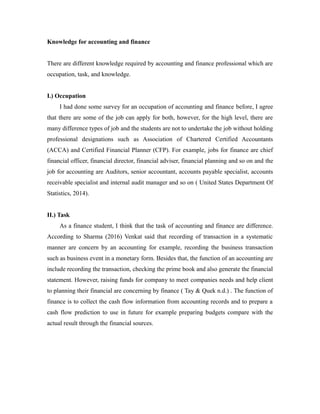 Knowledge for accounting and finance
There are different knowledge required by accounting and finance professional which are
occupation, task, and knowledge.
I.) Occupation
I had done some survey for an occupation of accounting and finance before, I agree
that there are some of the job can apply for both, however, for the high level, there are
many difference types of job and the students are not to undertake the job without holding
professional designations such as Association of Chartered Certified Accountants
(ACCA) and Certified Financial Planner (CFP). For example, jobs for finance are chief
financial officer, financial director, financial adviser, financial planning and so on and the
job for accounting are Auditors, senior accountant, accounts payable specialist, accounts
receivable specialist and internal audit manager and so on ( United States Department Of
Statistics, 2014).
II.) Task
As a finance student, I think that the task of accounting and finance are difference.
According to Sharma (2016) Venkat said that recording of transaction in a systematic
manner are concern by an accounting for example, recording the business transaction
such as business event in a monetary form. Besides that, the function of an accounting are
include recording the transaction, checking the prime book and also generate the financial
statement. However, raising funds for company to meet companies needs and help client
to planning their financial are concerning by finance ( Tay & Quek n.d.) . The function of
finance is to collect the cash flow information from accounting records and to prepare a
cash flow prediction to use in future for example preparing budgets compare with the
actual result through the financial sources.
 