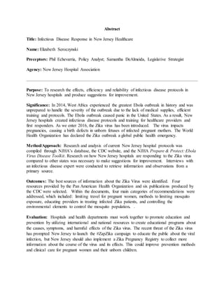 Abstract
Title: Infectious Disease Response in New Jersey Healthcare
Name: Elizabeth Seroczynski
Preceptors: Phil Echevarria, Policy Analyst; Samantha DeAlmeida, Legislative Strategist
Agency: New Jersey Hospital Association
Purpose: To research the effects, efficiency and reliability of infectious disease protocols in
New Jersey hospitals and produce suggestions for improvement.
Significance: In 2014, West Africa experienced the greatest Ebola outbreak in history and was
unprepared to handle the severity of the outbreak due to the lack of medical supplies, efficient
training and protocols. The Ebola outbreak caused panic in the United States. As a result, New
Jersey hospitals created infectious disease protocols and training for healthcare providers and
first responders. As we enter 2016, the Zika virus has been introduced. The virus impacts
pregnancies, causing a birth defects in unborn fetuses of infected pregnant mothers. The World
Health Organization has declared the Zika outbreak a global public health emergency.
Method/Approach: Research and analysis of current New Jersey hospital protocols was
compiled through NJHA’s database, the CDC website, and the NJHA Prepare & Protect: Ebola
Virus Disease Toolkit. Research on how New Jersey hospitals are responding to the Zika virus
compared to other states was necessary to make suggestions for improvement. Interviews with
an infectious disease expert were conducted to retrieve information and observations from a
primary source.
Outcomes: The best sources of information about the Zika Virus were identified. Four
resources provided by the Pan American Health Organization and six publications produced by
the CDC were selected. Within the documents, four main categories of recommendations were
addressed, which included: limiting travel for pregnant women, methods to limiting mosquito
exposure, educating providers in treating infected Zika patients, and controlling the
environmental elements to control the mosquito population. .
Evaluation: Hospitals and health departments must work together to promote education and
prevention by utilizing international and national resources to create educational programs about
the causes, symptoms, and harmful effects of the Zika virus. The recent threat of the Zika virus
has prompted New Jersey to launch the #ZapZika campaign to educate the public about the viral
infection, but New Jersey should also implement a Zika Pregnancy Registry to collect more
information about the course of the virus and its effects. This could improve prevention methods
and clinical care for pregnant women and their unborn children.
 