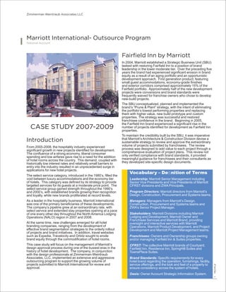 Zimmerman Weintraub Associates LLC
1PEOPLE
National Account
CASE STUDY 2007-2009
Introduction
From 2005-2008, the hospitality industry experienced
signiﬁcant growth in new projects identiﬁed for development.
The conﬂuence of a strong economy, liberal consumer
spending and low airfares gave rise to a need for the addition
of hotel rooms across the country. This demand, coupled with
historically low interest rates and relatively small barriers to
entry into the industry resulted in an unprecedented surge in
applications for new hotel projects.
The select service category, introduced in the 1980’s, ﬁlled the
void between luxury accommodations and the economy tier
of hotels. This category was deﬁned by its strategy to provide
targeted services for its guests at a moderate price point. The
select service group gained strength throughout the 1990’s
and 2000’s, with established brands growing their recognition
and loyalty, while new brands proliferated at record levels.
As a leader in the hospitality business, Marriott International
was one of the primary beneﬁciaries of these developments.
The company’s pipeline grew at an extraordinary rate, with
select service and extended stay properties opening at a pace
of one every other day throughout the North America Lodging
Operations (NALO) region in 2007 and 2008.
At the same time, new challenges emerged for all hotel
branding companies, ranging from the development of
effective brand segmentation strategies to the orderly rollout
of projects and brand initiatives. In addition, travel websites
such as Expedia, Travelocity and Orbitz sought to erode
brand equity through the commodiﬁcation of hotel rooms.
This case study will focus on the management of Marriott’s
design approval process during one of the busiest eras in the
history of hotel development. The company, in conjunction
with the design professionals at Zimmerman-Weintraub
Associates, LLC, implemented an extensive and aggressive
outsourcing program to support the growing volume of
projects submitted to Marriott International for review and
approval.
Marriott International- Outsource Program
Fairﬁeld Inn by Marriott
In 2004, Marriott established a Strategic Business Unit (SBU)
tasked with restoring Fairﬁeld Inn to a position of brand
leadership in the lower moderate tier. Over the preceding ﬁve
years the brand had experienced signiﬁcant erosion in brand
equity as a result of an aging portfolio and an opportunistic
development approach. First generation product, featuring
small guest accommodations, economy-grade ﬁnishes
and exterior corridors comprised approximately 15% of the
Fairﬁeld portfolio. Approximately half of the new development
projects were conversions and brand standards were
frequently waived for franchise owners who chose to develop
new-build projects.
The SBU conceptualized, planned and implemented the
brand’s “Prune & Plant” strategy, with the intent of eliminating
the portfolio’s lowest performing properties and replacing
them with higher value, new build prototype and custom
properties. The strategy was successful and restored
franchisee conﬁdence in the brand. Beginning in 2005,
the Fairﬁeld Inn brand experienced a signiﬁcant rise in the
number of projects identiﬁed for development as Fairﬁeld Inn
properties.
To maintain the credibility built by the SBU, it was imperative
that Marriott’s Architecture & Construction Division devise a
sustainable strategy to review and approve the extraordinary
volume of projects submitted by franchisees. The review
process was designed to add value to each project through a
comprehensive evaluation of project plans. This review not
only veriﬁed compliance with brand standards, it provided
meaningful guidance for franchisees and their consultants as
they developed site-speciﬁc design documents.
Vocabulary – Deﬁnition of Terms
Leadership: Marriott Senior Management including
Senior Vice Presidents and Vice Presidents of Marriott
CFRST divisions and ZWA Principals.
Program Directors: Marriott directors from Marriott’s
Design, Construction, Procurement and Systems teams.
Managers: Managers from Marriott’s Design,
Construction, Procurement and Systems teams and
ZWA’s Senior Project Manager.
Stakeholders: Marriott Divisions including Marriott
Lodging and Development, Marriott Owner and
Franchisee Services and Marriott Brand, providing
oversight and interactive services with Marriott
Operations, Marriott Product Development, and Project
Development and Marriott Project Management teams.
Franchisees: Owners and Ownership groups owning
and/or managing Fairﬁeld Inn & Suites properties.
CFRST: The collective Marriott brands of Courtyard,
Fairﬁeld Inn, Residence Inn, SpringHill Suites and
TownePlace Suites.
Brand Standards: Speciﬁc requirements for every
hotel brand regarding the operation, furnishings, facility,
service offerings, and the look and feel of a property to
ensure consistency across the system of hotels.
Oasis: Owner Account Strategic Information System.
 
