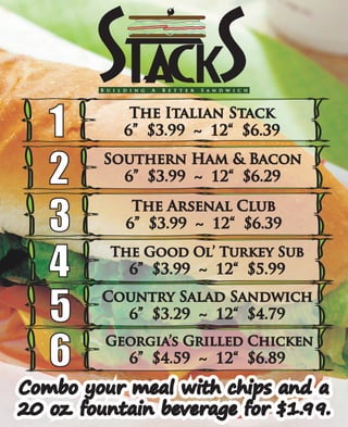 B u i l d i n g A B e t t e r S a n d w i c h
The Italian Stack
6” $3.99 ~ 12“ $6.391
3 The Arsenal Club
6” $3.99 ~ 12“ $6.39
2 Southern Ham & Bacon
6” $3.99 ~ 12“ $6.29
The Good Ol’ Turkey Sub
6” $3.99 ~ 12“ $5.994
Combo your meal with chips and a
20 oz. fountain beverage for $1.99.
Combo your meal with chips and a
20 oz. fountain beverage for $1.99.
Georgia’s Grilled Chicken
6” $4.59 ~ 12“ $6.896
Country Salad Sandwich
6” $3.29 ~ 12“ $4.795
 