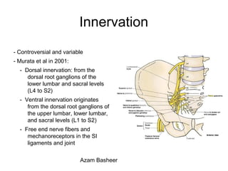 Innervation
- Controversial and variable
- Murata et al in 2001:
- Dorsal innervation: from the
dorsal root ganglions of the
lower lumbar and sacral levels
(L4 to S2)
- Ventral innervation originates
from the dorsal root ganglions of
the upper lumbar, lower lumbar,
and sacral levels (L1 to S2)
- Free end nerve fibers and
mechanoreceptors in the SI
ligaments and joint
Azam Basheer
 