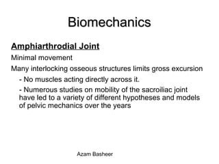 BiomechanicsBiomechanics
Amphiarthrodial Joint
Minimal movement
Many interlocking osseous structures limits gross excursion
- No muscles acting directly across it.
- Numerous studies on mobility of the sacroiliac joint
have led to a variety of different hypotheses and models
of pelvic mechanics over the years
Azam Basheer
 