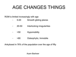 AGE CHANGES THINGS
ROM is limited increasingly with age
– 0-20 Smooth gliding planes
– 20-50 Interlocking irregularities
– >50 Hypomobility
– >80 Osteophytic, Immobile
Ankylosed in 76% of the population over the age of fifty
Azam Basheer
 