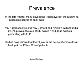 Prevalence
In the late 1980’s, many physicians "rediscovered" the SI joint as
a possible source of back pain
1977, retrospective study by Bernard and Kirkaldy-Willis found a
22.5% prevalence rate of SIJ pain in 1293 adult patients
presenting with LBP
studies have shown that the SI joint is the cause of chronic lower
back pain in 13% – 30% of patients
Azam Basheer
 