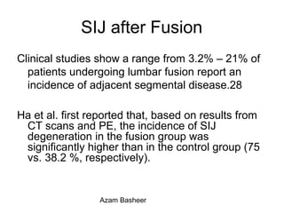 SIJ after Fusion
Clinical studies show a range from 3.2% – 21% of
patients undergoing lumbar fusion report an
incidence of adjacent segmental disease.28
Ha et al. first reported that, based on results from
CT scans and PE, the incidence of SIJ
degeneration in the fusion group was
significantly higher than in the control group (75
vs. 38.2 %, respectively).
Azam Basheer
 