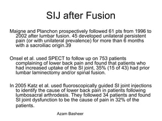 SIJ after Fusion
Maigne and Planchon prospectively followed 61 pts from 1996 to
2002 after lumbar fusion. 45 developed unilateral persistent
pain (or with unilateral prevalence) for more than 6 months
with a sacroiliac origin.39
Onsel et al. used SPECT to follow up on 753 patients
complaining of lower back pain and found that patients who
had increased uptake of the SI joint, 35% (15 of 43) had prior
lumbar laminectomy and/or spinal fusion.
In 2005 Katz et al. used fluoroscopically guided SI joint injections
to identify the cause of lower back pain in patients following
lumbosacral arthrodesis. They followed 34 patients and found
SI joint dysfunction to be the cause of pain in 32% of the
patients.
Azam Basheer
 