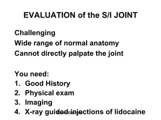 EVALUATION of the S/I JOINT
Challenging
Wide range of normal anatomy
Cannot directly palpate the joint
You need:
1. Good History
2. Physical exam
3. Imaging
4. X-ray guided injections of lidocaineAzam Basheer
 