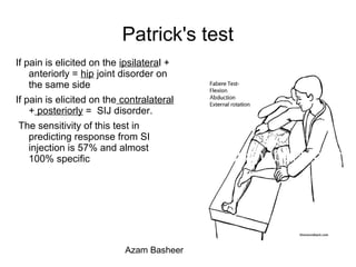 Patrick's test
If pain is elicited on the ipsilateral +
anteriorly = hip joint disorder on
the same side
If pain is elicited on the contralateral
+ posteriorly = SIJ disorder.
The sensitivity of this test in
predicting response from SI
injection is 57% and almost
100% specific
Azam Basheer
 