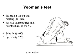 Yeoman's test
• Extending the leg and
rotating the ilium
• positive test produces pain
over the back of the SIJ
• Sensitivity 46%
• Specificity 72%
Azam Basheer
 